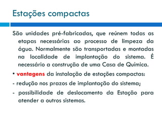 Estações compactas
São unidades pré-fabricadas, que reúnem todas as
etapas necessárias ao processo de limpeza da
água. Normalmente são transportadas e montadas
na localidade de implantação do sistema. É
necessário a construção de uma Casa de Química.
• vantagens da instalação de estações compactas:
- redução nos prazos de implantação do sistema;
- possibilidade de deslocamento da Estação para
atender a outros sistemas.

 