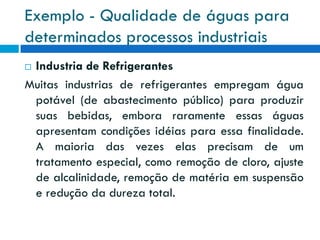 Exemplo - Qualidade de águas para
determinados processos industriais
Industria de Refrigerantes
Muitas industrias de refrigerantes empregam água
potável (de abastecimento público) para produzir
suas bebidas, embora raramente essas águas
apresentam condições idéias para essa finalidade.
A maioria das vezes elas precisam de um
tratamento especial, como remoção de cloro, ajuste
de alcalinidade, remoção de matéria em suspensão
e redução da dureza total.


 