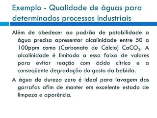 Exemplo - Qualidade de águas para
determinados processos industriais
Além de obedecer ao padrão de potabilidade a
água precisa apresentar alcalinidade entre 50 a
100ppm como (Carbonato de Cálcio) CaCO3. A
alcalinidade é limitada a essa faixa de valores
para evitar reação com ácido cítrico e a
conseqüente degradação do gosto da bebida.
A água de dureza zero é ideal para lavagem das
garrafas afim de manter em excelente estado de
limpeza e aparência.

 