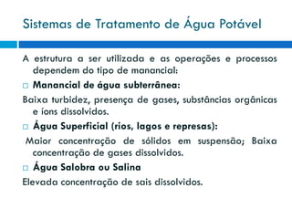 Sistemas de Tratamento de Água Potável
A estrutura a ser utilizada e as operações e processos
dependem do tipo de manancial:
 Manancial de água subterrânea:
Baixa turbidez, presença de gases, substâncias orgânicas
e íons dissolvidos.
 Água Superficial (rios, lagos e represas):
Maior concentração de sólidos em suspensão; Baixa
concentração de gases dissolvidos.
 Água Salobra ou Salina
Elevada concentração de sais dissolvidos.

 