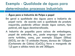 Exemplo - Qualidade de águas para
determinados processos industriais
Água para a Industria de Polpa e papel
Em geral a qualidade das águas para a indústria de
papel varia de acordo com a qualidade do produto
requerido, podendo utilizar desde água comum, tipo
potável, até água desmineralizada.
A industria de papelão para caixas de embalagens,
papel de embrulho, etc., pode empregar água com
certa turbidez, como, por exemplo 35ppm (Sílica)
(SiO2), cor de 15 unidades Hazen, dureza de 150ppm
(Carbonato de Cálcio) (CaCO3) ferro e manganês de
1,0 ppm e sólidos totais de até 300ppm.


 