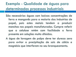 Exemplo - Qualidade de águas para
determinados processos industriais
São necessárias águas com baixas concentrações de
ferro e manganês para a maioria das industrias de
papel, pois estes metais tendem a produzir
manchas nos papeis manufaturados. Cumpre referir
que a celulose retém com facilidade o ferro
presente em soluções muito diluídas.
A água de lavagem de polpa deve ter dureza zero
para evitar a precipitação de sais de cálcio e
magnésio que interferem no seu branqueamento.

 