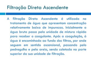 Filtração Direta Ascendente
A filtração Direta Ascendente é utilizada no
tratamento de água que apresentam concentração
relativamente baixa de impurezas. Inicialmente a
água bruta passa pela unidade de mistura rápida
para receber o coagulante. Após a coagulação, á
água é encaminhada ao fundo dos filtros, por onde
seguem em sentido ascensional, passando pelo
pedregulho e pela areia, sendo coletada na parte
superior da sua unidade de filtração.

 