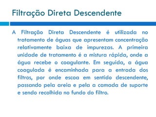 Filtração Direta Descendente
A Filtração Direta Descendente é utilizada no
tratamento de águas que apresentam concentração
relativamente baixa de impurezas. A primeira
unidade de tratamento é a mistura rápida, onde a
água recebe o coagulante. Em seguida, a água
coagulada é encaminhada para a entrada dos
filtros, por onde escoa em sentido descendente,
passando pela areia e pela a camada de suporte
e sendo recolhida no fundo do filtro.

 