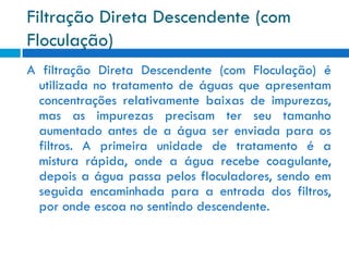 Filtração Direta Descendente (com
Floculação)
A filtração Direta Descendente (com Floculação) é
utilizada no tratamento de águas que apresentam
concentrações relativamente baixas de impurezas,
mas as impurezas precisam ter seu tamanho
aumentado antes de a água ser enviada para os
filtros. A primeira unidade de tratamento é a
mistura rápida, onde a água recebe coagulante,
depois a água passa pelos floculadores, sendo em
seguida encaminhada para a entrada dos filtros,
por onde escoa no sentindo descendente.

 