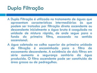 Dupla Filtração
A Dupla Filtração é utilizada no tratamento de águas que
apresentam características intermediárias às que
podem ser tratadas por filtração direta ascendente ou
descendente inicialmente a água bruta é coagulada na
unidade de mistura rápida, de onde segue para o
fundo do primeiro filtro, escoando no sentido
ascensional.
A água coletada na calha superior da primeira unidade
de filtração é encaminhada para o filtro de
escoamento descendente. A existência de dois filtros em
série aumenta a segurança sanitária da água
produzida. O filtro ascendente pode ser constituído de
área grossa ou de pedregulhos.

 