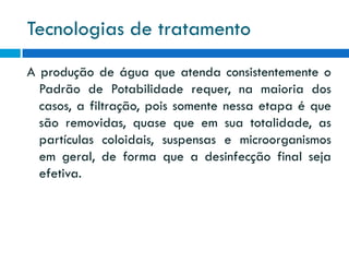 Tecnologias de tratamento
A produção de água que atenda consistentemente o
Padrão de Potabilidade requer, na maioria dos
casos, a filtração, pois somente nessa etapa é que
são removidas, quase que em sua totalidade, as
partículas coloidais, suspensas e microorganismos
em geral, de forma que a desinfecção final seja
efetiva.

 