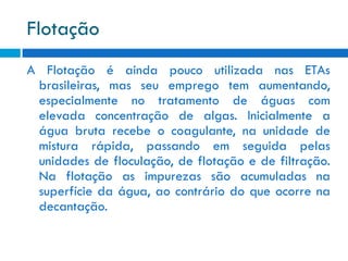 Flotação
A Flotação é ainda pouco utilizada nas ETAs
brasileiras, mas seu emprego tem aumentando,
especialmente no tratamento de águas com
elevada concentração de algas. Inicialmente a
água bruta recebe o coagulante, na unidade de
mistura rápida, passando em seguida pelas
unidades de floculação, de flotação e de filtração.
Na flotação as impurezas são acumuladas na
superfície da água, ao contrário do que ocorre na
decantação.

 
