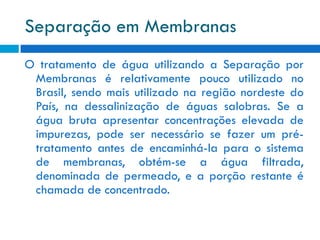 Separação em Membranas
O tratamento de água utilizando a Separação por
Membranas é relativamente pouco utilizado no
Brasil, sendo mais utilizado na região nordeste do
País, na dessalinização de águas salobras. Se a
água bruta apresentar concentrações elevada de
impurezas, pode ser necessário se fazer um prétratamento antes de encaminhá-la para o sistema
de membranas, obtém-se a água filtrada,
denominada de permeado, e a porção restante é
chamada de concentrado.

 