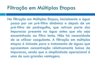 Filtração em Múltiplas Etapas
Na filtração em Múltiplas Etapas, inicialmente a água
passa por um pré-filtro dinâmico e depois de um
pré-filtro de pedregulho, que retiram parte das
impurezas presente na água antes que ela seja
encaminhada ao filtro lento. Não há necessidade
de se utilizar coagulante. A filtração em múltiplas
etapas é iniciada para o tratamento de águas que
apresentam concentração relativamente baixa de
impurezas, sendo que a simplicidade operacional é
uma de suas grandes vantagens.

 
