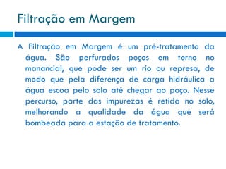 Filtração em Margem
A Filtração em Margem é um pré-tratamento da
água. São perfurados poços em torno no
manancial, que pode ser um rio ou represa, de
modo que pela diferença de carga hidráulica a
água escoa pelo solo até chegar ao poço. Nesse
percurso, parte das impurezas é retida no solo,
melhorando a qualidade da água que será
bombeada para a estação de tratamento.

 