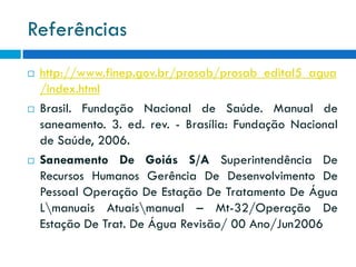 Referências






http://www.finep.gov.br/prosab/prosab_edital5_agua
/index.html
Brasil. Fundação Nacional de Saúde. Manual de
saneamento. 3. ed. rev. - Brasília: Fundação Nacional
de Saúde, 2006.
Saneamento De Goiás S/A Superintendência De
Recursos Humanos Gerência De Desenvolvimento De
Pessoal Operação De Estação De Tratamento De Água
Lmanuais Atuaismanual – Mt-32/Operação De
Estação De Trat. De Água Revisão/ 00 Ano/Jun2006

 
