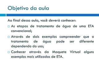 Objetivo da aula
Ao final dessa aula, você deverá conhecer:
 As etapas de tratamento de água de uma ETA
convencional;
 Através de dois exemplos compreender que o
tratamento de água pode ser diferente
dependendo do uso;
 Conhecer através da Maquete Virtual alguns
exemplos mais utilizados de ETA.

 