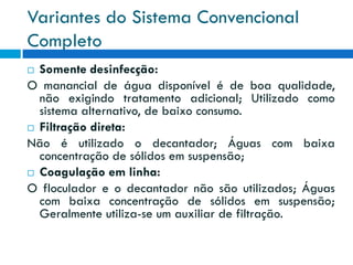 Variantes do Sistema Convencional
Completo
Somente desinfecção:
O manancial de água disponível é de boa qualidade,
não exigindo tratamento adicional; Utilizado como
sistema alternativo, de baixo consumo.
 Filtração direta:
Não é utilizado o decantador; Águas com baixa
concentração de sólidos em suspensão;
 Coagulação em linha:
O floculador e o decantador não são utilizados; Águas
com baixa concentração de sólidos em suspensão;
Geralmente utiliza-se um auxiliar de filtração.


 