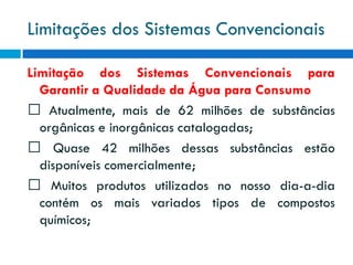 Limitações dos Sistemas Convencionais
Limitação dos Sistemas Convencionais para
Garantir a Qualidade da Água para Consumo
Atualmente, mais de 62 milhões de substâncias
orgânicas e inorgânicas catalogadas;
Quase 42 milhões dessas substâncias estão
disponíveis comercialmente;
Muitos produtos utilizados no nosso dia-a-dia
contém os mais variados tipos de compostos
químicos;

 