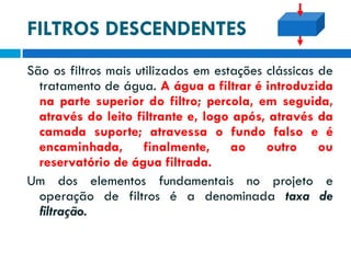 FILTROS DESCENDENTES
São os filtros mais utilizados em estações clássicas de
tratamento de água. A água a filtrar é introduzida
na parte superior do filtro; percola, em seguida,
através do leito filtrante e, logo após, através da
camada suporte; atravessa o fundo falso e é
encaminhada, finalmente, ao outro ou
reservatório de água filtrada.
Um dos elementos fundamentais no projeto e
operação de filtros é a denominada taxa de
filtração.

 