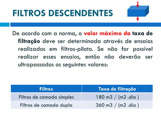 FILTROS DESCENDENTES
De acordo com a norma, o valor máximo da taxa de
filtração deve ser determinada através de ensaios
realizados em filtros-piloto. Se não for possível
realizar esses ensaios, então não deverão ser
ultrapassados os seguintes valores:

Filtros
Filtros de camada simples

Taxa de filtração
180 m3 / (m2 .dia )

Filtros de camada dupla

360 m3 / (m2 .dia )

 