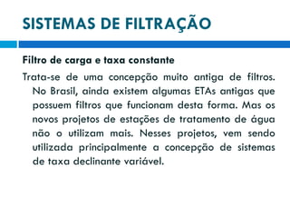 SISTEMAS DE FILTRAÇÃO
Filtro de carga e taxa constante
Trata-se de uma concepção muito antiga de filtros.
No Brasil, ainda existem algumas ETAs antigas que
possuem filtros que funcionam desta forma. Mas os
novos projetos de estações de tratamento de água
não o utilizam mais. Nesses projetos, vem sendo
utilizada principalmente a concepção de sistemas
de taxa declinante variável.

 