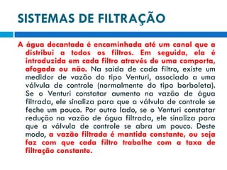 SISTEMAS DE FILTRAÇÃO
A água decantada é encaminhada até um canal que a
distribui a todos os filtros. Em seguida, ela é
introduzida em cada filtro através de uma comporta,
afogada ou não. Na saída de cada filtro, existe um
medidor de vazão do tipo Venturi, associado a uma
válvula de controle (normalmente do tipo borboleta).
Se o Venturi constatar aumento na vazão de água
filtrada, ele sinaliza para que a válvula de controle se
feche um pouco. Por outro lado, se o Venturi constatar
redução na vazão de água filtrada, ele sinaliza para
que a válvula de controle se abra um pouco. Deste
modo, a vazão filtrada é mantida constante, ou seja
faz com que cada filtro trabalhe com a taxa de
filtração constante.

 