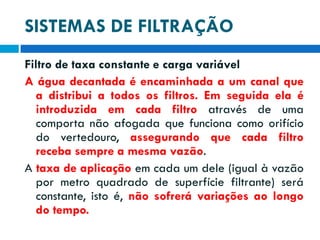 SISTEMAS DE FILTRAÇÃO
Filtro de taxa constante e carga variável
A água decantada é encaminhada a um canal que
a distribui a todos os filtros. Em seguida ela é
introduzida em cada filtro através de uma
comporta não afogada que funciona como orifício
do vertedouro, assegurando que cada filtro
receba sempre a mesma vazão.
A taxa de aplicação em cada um dele (igual à vazão
por metro quadrado de superfície filtrante) será
constante, isto é, não sofrerá variações ao longo
do tempo.

 