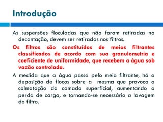 Introdução
As suspensões floculadas que não foram retiradas na
decantação, devem ser retiradas nos filtros.
Os filtros são constituídos de meios filtrantes
classificados de acordo com sua granulometria e
coeficiente de uniformidade, que recebem a água sob
vazão controlada.
A medida que a água passa pelo meio filtrante, há a
deposição de flocos sobre a mesma que provoca a
colmatação da camada superficial, aumentando a
perda de carga, e tornando-se necessário a lavagem
do filtro.

 