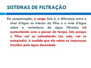 SISTEMAS DE FILTRAÇÃO
Em compensação, a carga (isto é, a diferença entre o
nível d’água no interior do filtro e o nível d’água
sobre o vertedouro de água filtrada) irá
aumentando com o passar do tempo. Isto porque
o filtro vai se colmatando (ou seja, vai se
entupindo), à medida que ele retém as impurezas
trazidas pela água decantada

 
