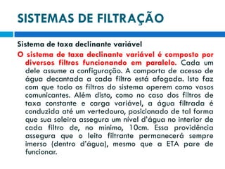 SISTEMAS DE FILTRAÇÃO
Sistema de taxa declinante variável
O sistema de taxa declinante variável é composto por
diversos filtros funcionando em paralelo. Cada um
dele assume a configuração. A comporta de acesso de
água decantada a cada filtro está afogada. Isto faz
com que todo os filtros do sistema operem como vasos
comunicantes. Além disto, como no caso dos filtros de
taxa constante e carga variável, a água filtrada é
conduzida até um vertedouro, posicionado de tal forma
que sua soleira assegura um nível d’água no interior de
cada filtro de, no mínimo, 10cm. Essa providência
assegura que o leito filtrante permanecerá sempre
imerso (dentro d’água), mesmo que a ETA pare de
funcionar.

 