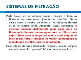 SISTEMAS DE FILTRAÇÃO
Pode haver um vertedouro apenas, comum a todo os
filtros, ou um vertedouro a jusante de cada filtro. Neste
último caso, a soleira de todos os vertedouros deverá
estar no mesmo nível. Atendidas essas condições, o
sistema funciona distribuindo mais água para os
filtros mais limpos, menos água para os filtros mais
sujos. Além disto, a carga (ou seja, o nível d’água no
interior dos filtros) também irá variar, aumentando à
medida que os filtros vão se colmatando.
Num sistema de taxa declinante variável, lava-se sempre,
em rodízio, o filtro que está há mais tempo sem lavar.

 