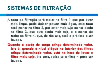 SISTEMAS DE FILTRAÇÃO
A taxa de filtração será maior no filtro 1 que por estar
mais limpo, pode deixar passar mais água, essa taxa
será menor no filtro 2, por estar mais suja menor ainda
no filtro 3, que está ainda mais sujo, e a menor de
todas no filtro 4, que, de tão sujo, será o próximo a ser
lavado.
Quando a perda de carga atinge determinado valor,
isto é, quando o nível d’água no interior dos filtros
atinge determinado valor, está na hora de lavar o
filtro mais sujo. No caso, retira-se o filtro 4 para ser
lavado.

 
