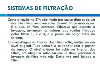 SISTEMAS DE FILTRAÇÃO
Como a vazão na ETA não muda por causa disto cada um
dos três filtros remanescentes deverá filtrar mais água.
É o que, de fato, acontece. Observe que durante a
lavagem, aumentam os valores das vazões filtradas
pelos filtros 1, 2 e 3, e a perda de carga total do
sistema.
O nível d’água no interior dos filtros volta, então, ao seu
nível original. Tudo voltará a se repetir com o passar
do tempo. O nível d’água irá subir no interior dos
filtros, até atingir o valor em que se deve proceder à
lavagem do filtro mais sujo. Desta vez será lavado o
filtro.

 
