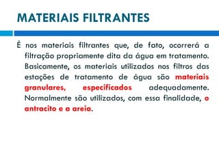 MATERIAIS FILTRANTES
É nos materiais filtrantes que, de fato, ocorrerá a
filtração propriamente dita da água em tratamento.
Basicamente, os materiais utilizados nos filtros das
estações de tratamento de água são materiais
granulares,
especificados
adequadamente.
Normalmente são utilizados, com essa finalidade, o
antracito e a areia.

 