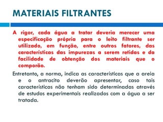 MATERIAIS FILTRANTES
A rigor, cada água a tratar deveria merecer uma
especificação própria para o leito filtrante ser
utilizado, em função, entre outros fatores, das
características das impurezas a serem retidas e da
facilidade de obtenção dos materiais que o
comporão.
Entretanto, a norma, indica as características que a areia
e o antracito deverão apresentar, caso tais
características não tenham sido determinadas através
de estudos experimentais realizados com a água a ser
tratada.

 
