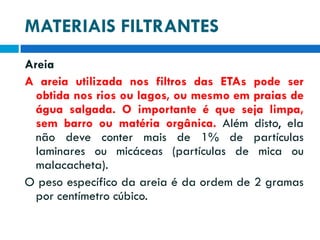 MATERIAIS FILTRANTES
Areia
A areia utilizada nos filtros das ETAs pode ser
obtida nos rios ou lagos, ou mesmo em praias de
água salgada. O importante é que seja limpa,
sem barro ou matéria orgânica. Além disto, ela
não deve conter mais de 1% de partículas
laminares ou micáceas (partículas de mica ou
malacacheta).
O peso específico da areia é da ordem de 2 gramas
por centímetro cúbico.

 