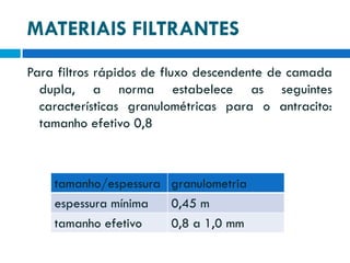 MATERIAIS FILTRANTES
Para filtros rápidos de fluxo descendente de camada
dupla, a norma estabelece as seguintes
características granulométricas para o antracito:
tamanho efetivo 0,8

tamanho/espessura granulometria
espessura mínima
0,45 m
tamanho efetivo
0,8 a 1,0 mm

 