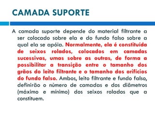 CAMADA SUPORTE
A camada suporte depende do material filtrante a
ser colocado sobre ela e do fundo falso sobre a
qual ela se apóia. Normalmente, ela é constituída
de seixos rolados, colocados em camadas
sucessivas, umas sobre as outras, de forma a
possibilitar a transição entre o tamanho dos
grãos do leito filtrante e o tamanho dos orifícios
do fundo falso. Ambos, leito filtrante e fundo falso,
definirão o número de camadas e dos diâmetros
(máximo e mínimo) dos seixos rolados que a
constituem.

 