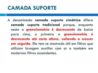 CAMADA SUPORTE
A denominada camada suporte simétrica difere
camada suporte tradicional porque, enquanto
nesta a granulometria é decrescente de baixo
para cima, a primeira a granulometria é
decrescente até certa altura, voltando a crescer
em seguida. Ela tem se mostrado útil em filtros que
utilizam lavagem auxiliar com ar e também em
modernos filtros ascendentes.

 