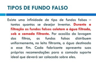 TIPOS DE FUNDO FALSO
Existe uma infinidade de tipo de fundos falsos –
tantos quantos se desejar inventar. Durante a
filtração os fundos falsos coletam a água filtrada,
sob a camada filtrante. Por ocasião da lavagem
dos filtros, os fundos falsos distribuem
uniformemente, no leito filtrante, a água destinada
a esse fim. Cada fabricante apresenta suas
próprias recomendações para a camada suporte
ideal que deverá ser colocada sobre eles.

 