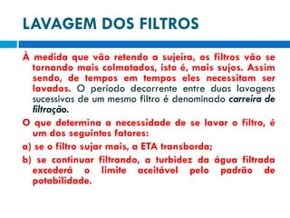LAVAGEM DOS FILTROS
À medida que vão retendo a sujeira, os filtros vão se
tornando mais colmatados, isto é, mais sujos. Assim
sendo, de tempos em tempos eles necessitam ser
lavados. O período decorrente entre duas lavagens
sucessivas de um mesmo filtro é denominado carreira de
filtração.
O que determina a necessidade de se lavar o filtro, é
um dos seguintes fatores:
a) se o filtro sujar mais, a ETA transborda;
b) se continuar filtrando, a turbidez da água filtrada
excederá o limite aceitável pelo padrão de
potabilidade.

 