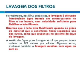 LAVAGEM DOS FILTROS
Normalmente, nas ETAs brasileiras, a lavagem é efetuada
introduzindo água tratada em contra-corrente no
filtro a ser lavado, com velocidade suficiente para
fluidificar o leito filtrante.
Dizemos que o leito está fluidificado quando os grãos
do material que o constituem ficam separados uns
dos outros, como que suspensos na corrente da água
de lavagem.
A vazão da água para lavagem é tal que proporcionam
ordem de 0,9 metros por minuto. Algumas vezes,
efetua-se também a lavagem auxiliar, com água ou
com ar.

 