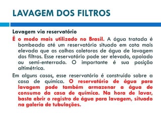 LAVAGEM DOS FILTROS
Lavagem via reservatório
É o modo mais utilizado no Brasil. A água tratada é
bombeada até um reservatório situado em cota mais
elevada que as calhas coletoras de água de lavagem
dos filtros. Esse reservatório pode ser elevado, apoiado
ou semi-enterrado. O importante é sua posição
altimétrica.
Em alguns casos, esse reservatório é construído sobre a
casa de química. O reservatório de água para
lavagem pode também armazenar a água de
consumo da casa de química. Na hora de lavar,
basta abrir o registro de água para lavagem, situado
na galeria de tubulações.

 