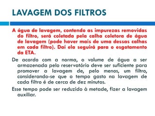 LAVAGEM DOS FILTROS
A água de lavagem, contendo as impurezas removidas
do filtro, será coletada pela calha coletora de água
de lavagem (pode haver mais de uma dessas calhas
em cada filtro). Daí ela seguirá para o esgotamento
da ETA.
De acordo com a norma, o volume de água a ser
armazenada pelo reservatório deve ser suficiente para
promover a lavagem de, pelo menos, um filtro,
considerando-se que o tempo gasto na lavagem de
cada filtro é de cerca de dez minutos.
Esse tempo pode ser reduzido à metade, fizer a lavagem
auxiliar.

 