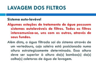 LAVAGEM DOS FILTROS
Sistema auto-lavável
Algumas estações de tratamento de água possuem
sistemas autolaváveis de filtros. Todos os filtros
intercomunica-se, uns com os outros, através de
seus fundos.
Além disto, a água filtrada sai do sistema através de
um vertedouro, cuja soleira está posicionada numa
altura estrategicamente determinada. Essa altura
deve ser superior à altura da(s) bombas(s) da(s)
calha(s) coletoras de água de lavagem.

 