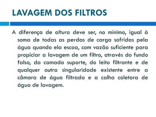 LAVAGEM DOS FILTROS
A diferença de altura deve ser, no mínimo, igual à
soma de todas as perdas de carga sofridas pela
água quando ela escoa, com vazão suficiente para
propiciar a lavagem de um filtro, através do fundo
falso, da camada suporte, do leito filtrante e de
qualquer outra singularidade existente entre a
câmara de água filtrada e a calha coletora de
água de lavagem.

 