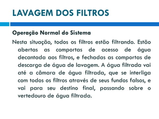 LAVAGEM DOS FILTROS
Operação Normal do Sistema
Nesta situação, todos os filtros estão filtrando. Estão
abertas as comportas de acesso de água
decantada aos filtros, e fechadas as comportas de
descarga de água de lavagem. A água filtrada vai
até a câmara de água filtrada, que se interliga
com todos os filtros através de seus fundos falsos, e
vai para seu destino final, passando sobre o
vertedouro de água filtrada.

 