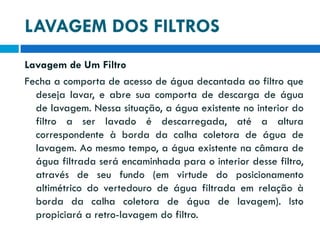 LAVAGEM DOS FILTROS
Lavagem de Um Filtro
Fecha a comporta de acesso de água decantada ao filtro que
deseja lavar, e abre sua comporta de descarga de água
de lavagem. Nessa situação, a água existente no interior do
filtro a ser lavado é descarregada, até a altura
correspondente à borda da calha coletora de água de
lavagem. Ao mesmo tempo, a água existente na câmara de
água filtrada será encaminhada para o interior desse filtro,
através de seu fundo (em virtude do posicionamento
altimétrico do vertedouro de água filtrada em relação à
borda da calha coletora de água de lavagem). Isto
propiciará a retro-lavagem do filtro.

 