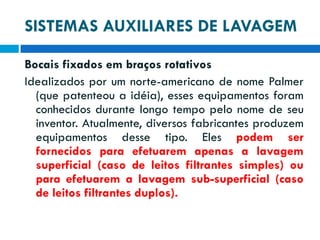SISTEMAS AUXILIARES DE LAVAGEM
Bocais fixados em braços rotativos
Idealizados por um norte-americano de nome Palmer
(que patenteou a idéia), esses equipamentos foram
conhecidos durante longo tempo pelo nome de seu
inventor. Atualmente, diversos fabricantes produzem
equipamentos desse tipo. Eles podem ser
fornecidos para efetuarem apenas a lavagem
superficial (caso de leitos filtrantes simples) ou
para efetuarem a lavagem sub-superficial (caso
de leitos filtrantes duplos).

 