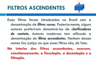 FILTROS ASCENDENTES
Esses filtros foram introduzidos no Brasil com a
denominação de filtros russos. Posteriormente, alguns
autores preferiram denominá-los de clarificadores
de contato. Autores modernos tem utilizado a
denominação de filtros ascendentes. Nenhum desses
nomes faz justiça ao que esses filtros são, de fato.
No interior dos filtros ascendentes, ocorrem,
simultaneamente, a floculação, a decantação e a
filtração.

 