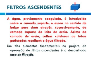 FILTROS ASCENDENTES
A água, previamente coagulada, é introduzida
sobre a camada suporte, e escoa no sentido de
baixo para cima através, sucessivamente, da
camada suporte do leito de areia. Acima da
camada de areia, calhas coletoras ou tubos
perfurados recolhem a água filtrada.
Um dos elementos fundamentais no projeto de
operação de filtros ascendentes é a denominada
taxa de filtração.

 