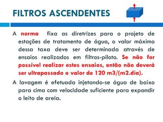 FILTROS ASCENDENTES
A norma fixa as diretrizes para o projeto de
estações de tratamento de água, o valor máximo
dessa taxa deve ser determinada através de
ensaios realizados em filtros-piloto. Se não for
possível realizar estes ensaios, então não deverá
ser ultrapassado o valor de 120 m3/(m2.dia).
A lavagem é efetuada injetando-se água de baixo
para cima com velocidade suficiente para expandir
o leito de areia.

 