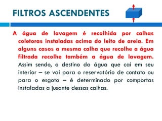 FILTROS ASCENDENTES
A água de lavagem é recolhida por calhas
coletoras instaladas acima do leito de areia. Em
alguns casos a mesma calha que recolhe a água
filtrada recolhe também a água de lavagem.
Assim sendo, o destino da água que cai em seu
interior – se vai para o reservatório de contato ou
para o esgoto – é determinado por comportas
instaladas a jusante dessas calhas.

 